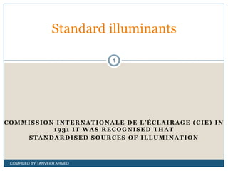 Standard illuminants

                             1




COMMISSION INTERNATIONALE DE L’ÉCLAIRAGE (CIE) IN
          1931 IT WAS RECOGNISED THAT
    STANDARDISED SOURCES OF ILLUMINATION



 COMPILED BY TANVEER AHMED
 