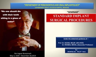 Under the esteemed guidance of ;-
Prof. Dr. SUHAIL MAJID JAN (HOD)
Dr. ROOBAL BEHAL (Associate Professor)
By:-
MUMTAZ ALI PG (3nd Year)
‘’DEPARTMENTOF PERIODONTICS AND ORAL IMPLANTOLOGY’’
GOVNERNMENTDENATLCOLLEGE& HOSPITAL, SRINAGAR.
“SEMINAR’’
STANDARD IMPLANT
SURGICAL PROCEDURES
“No one should die
with their teeth
sitting in a glass of
water”
Per-Ingvar Branemark
May 3, 1929 – December 20,2014
 