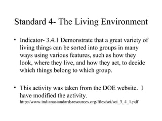 Standard 4- The Living Environment Indicator- 3.4.1 Demonstrate that a great variety of living things can be sorted into groups in many ways using various features, such as how they look, where they live, and how they act, to decide which things belong to which group. This activity was taken from the DOE website.  I  have modified the activity.  http://www.indianastandardsresources.org/files/sci/sci_3_4_1.pdf 
