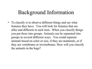 Background Information To classify is to observe different things and see what features they have.  You will look for features that are alike and different in each item.  When you classify things you put them into groups. Animals can be separated into groups in several different ways.  You could separate animals based on color or size, if they are mammals, or if they are vertebrates or invertebrates. How will you classify the animals in the bags? 