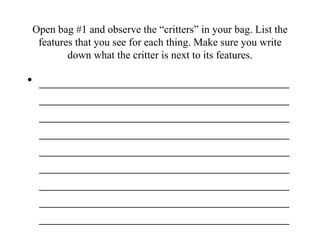 Open bag #1 and observe the “critters” in your bag. List the features that you see for each thing. Make sure you write down what the critter is next to its features. ___________________________________________________________________________________________________________________________________________________________________________________________________________________________________________________________________________________________________________________________ 
