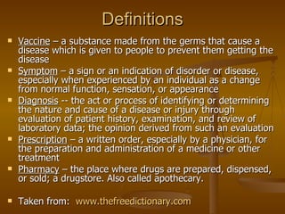 Definitions Vaccine  – a substance made from the germs that cause a disease which is given to people to prevent them getting the disease  Symptom  – a sign or an indication of disorder or disease, especially when experienced by an individual as a change from normal function, sensation, or appearance  Diagnosis  -- the act or process of identifying or determining the nature and cause of a disease or injury through evaluation of patient history, examination, and review of laboratory data; the opinion derived from such an evaluation  Prescription  – a written order, especially by a physician, for the preparation and administration of a medicine or other treatment  Pharmacy  – the place where drugs are prepared, dispensed, or sold; a drugstore. Also called apothecary. Taken from:  www.thefreedictionary.com 