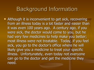Background Information Although it is inconvenient to get sick, recovering from an illness today is a lot faster and easier than it was even 100 years ago.  A century ago, if you were sick, the doctor would come to you, but he had very few medicines to help make you better; most illness were not treatable.  Today, if you feel sick, you go to the doctor’s office where he will likely give you a medicine to treat your specific illness.  Unfortunately, even today not everyone can go to the doctor and get the medicine they need. 