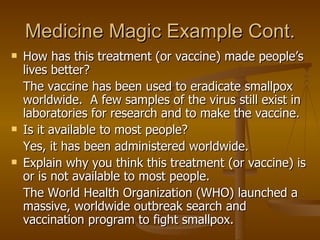 Medicine Magic Example Cont. How has this treatment (or vaccine) made people’s lives better? The vaccine has been used to eradicate smallpox worldwide.  A few samples of the virus still exist in laboratories for research and to make the vaccine. Is it available to most people? Yes, it has been administered worldwide. Explain why you think this treatment (or vaccine) is or is not available to most people. The World Health Organization (WHO) launched a massive, worldwide outbreak search and vaccination program to fight smallpox. 