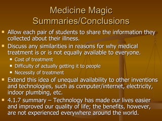 Medicine Magic Summaries/Conclusions Allow each pair of students to share the information they collected about their illness. Discuss any similarities in reasons for why medical treatment is or is not equally available to everyone. Cost of treatment Difficulty of actually getting it to people Necessity of treatment Extend this idea of unequal availability to other inventions and technologies, such as computer/internet, electricity, indoor plumbing, etc. 4.1.7 summary – Technology has made our lives easier and improved our quality of life; the benefits, however, are not experienced everywhere around the world. 
