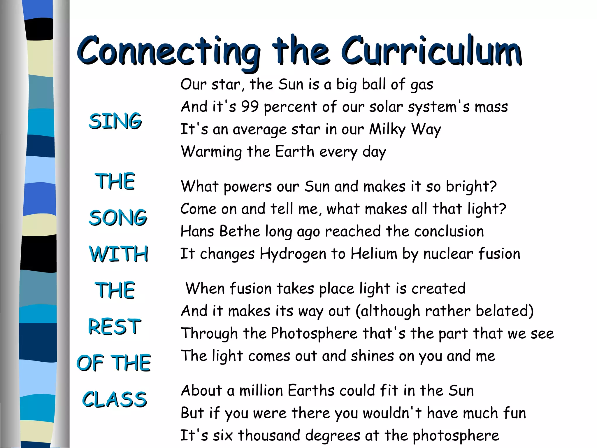 Our star, the Sun is a big ball of gas And it's 99 percent of our solar system's mass  It's an average star in our Milky Way  Warming the Earth every day  What powers our Sun and makes it so bright?  Come on and tell me, what makes all that light?  Hans Bethe long ago reached the conclusion It changes Hydrogen to Helium by nuclear fusion When fusion takes place light is created And it makes its way out (although rather belated) Through the Photosphere that's the part that we see  The light comes out and shines on you and me  About a million Earths could fit in the Sun But if you were there you wouldn't have much fun  It's six thousand degrees at the photosphere  And much hotter inside the solar atmosphere  Connecting the Curriculum  SING  THE SONG WITH THE REST OF THE CLASS 