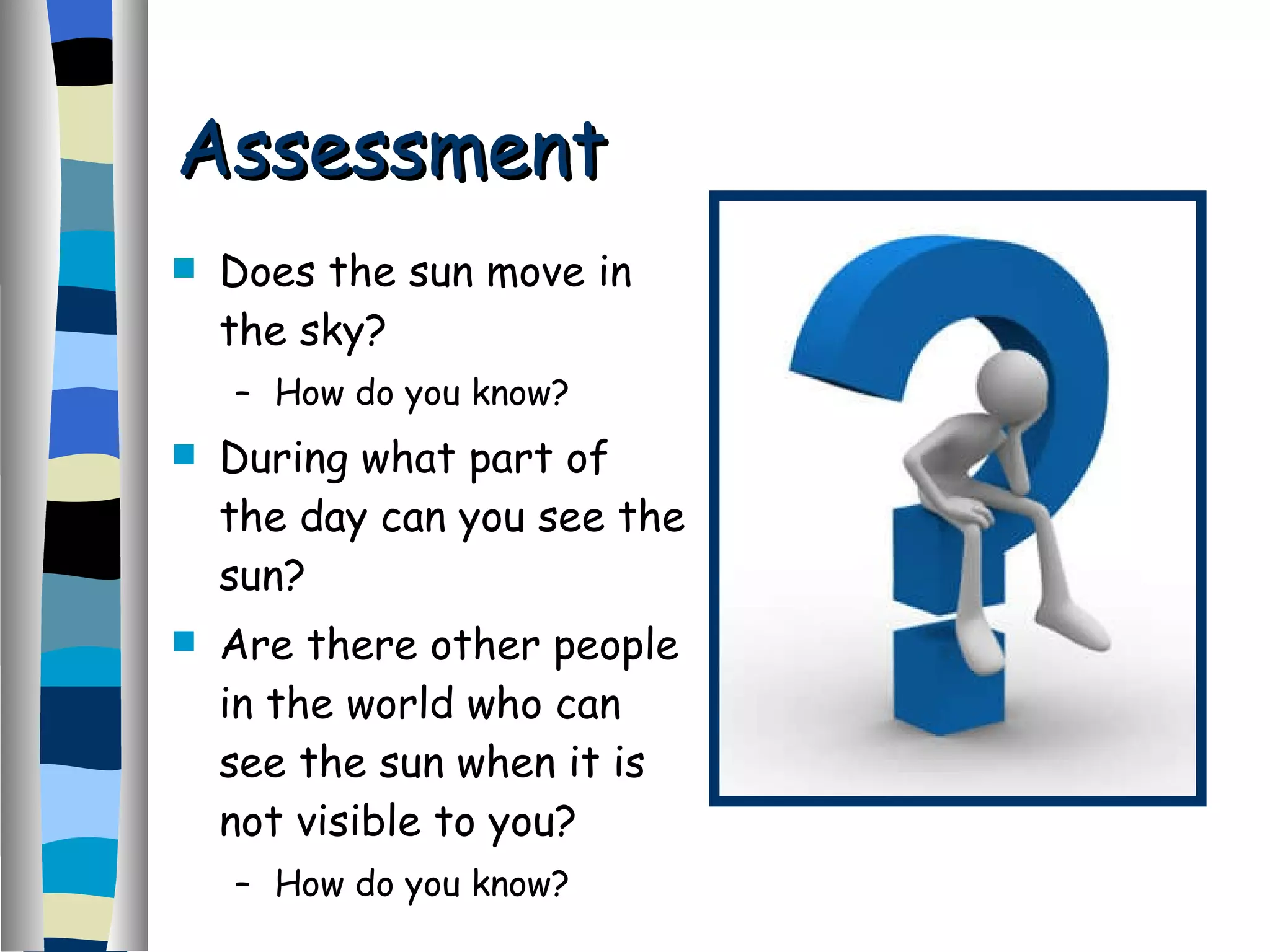 Assessment Does the sun move in the sky? How do you know? During what part of the day can you see the sun? Are there other people in the world who can see the sun when it is not visible to you? How do you know? 