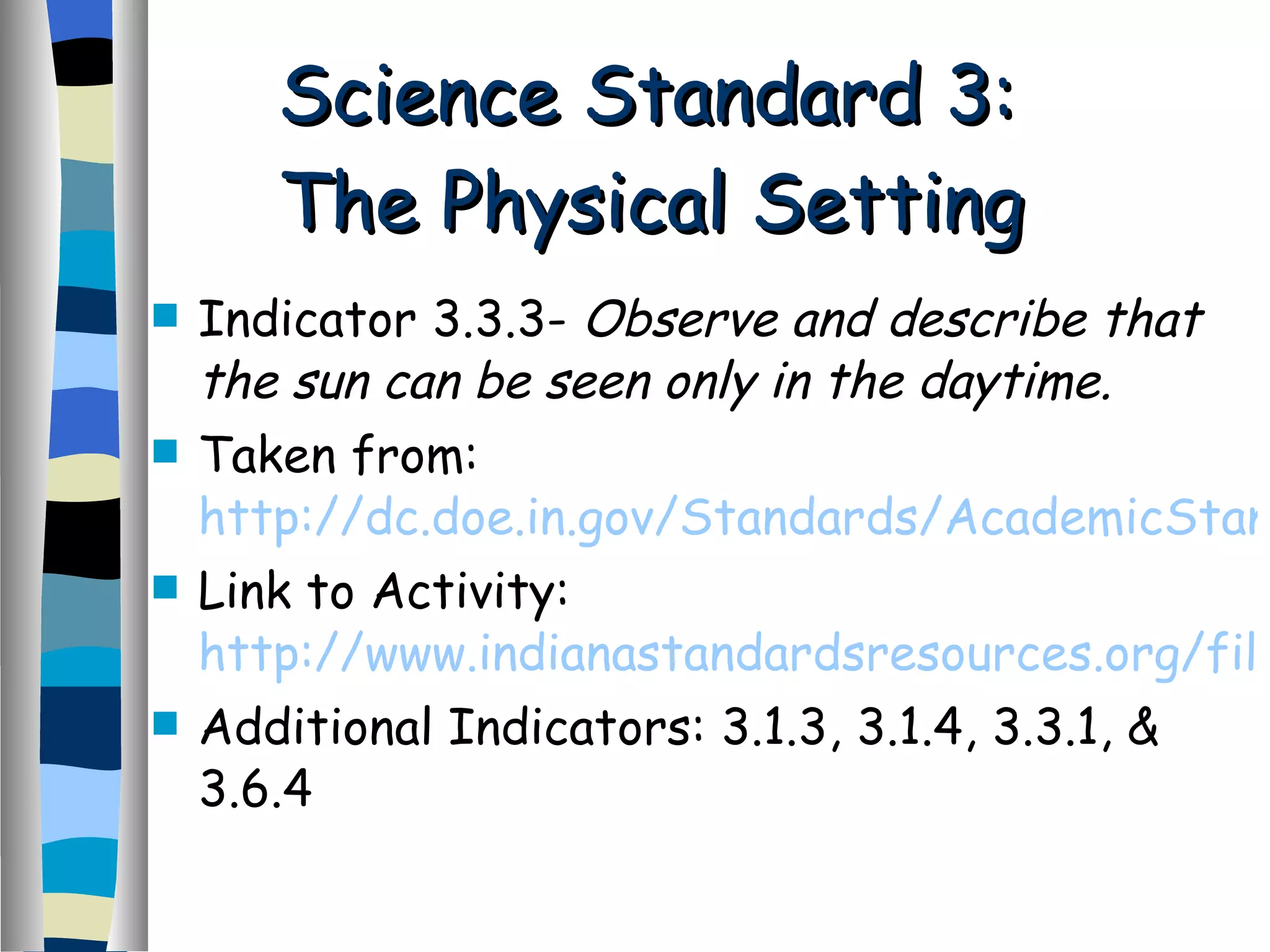 Science Standard 3:  The Physical Setting Indicator 3.3.3-  Observe and describe that the sun can be seen only in the daytime. Taken from:  http://dc.doe.in.gov/Standards/AcademicStandards/StandardSearch.aspx Link to Activity:  http://www.indianastandardsresources.org/files/sci/sci_3_3_where%20the%20sun%20goes.pdf Additional Indicators: 3.1.3, 3.1.4, 3.3.1, & 3.6.4 