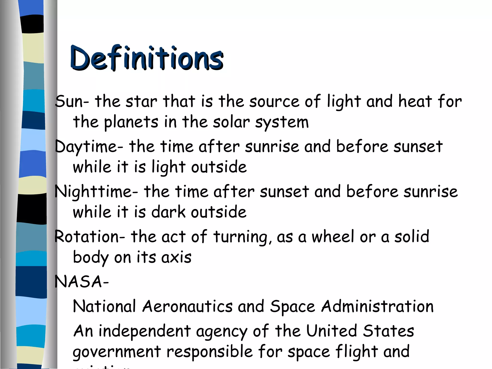 Definitions Sun- the star that is the source of light and heat for the planets in the solar system Daytime- the time after sunrise and before sunset while it is light outside Nighttime- the time after sunset and before sunrise while it is dark outside Rotation- the act of turning, as a wheel or a solid body on its axis NASA-  National Aeronautics and Space Administration An independent agency of the United States government responsible for space flight and aviation  