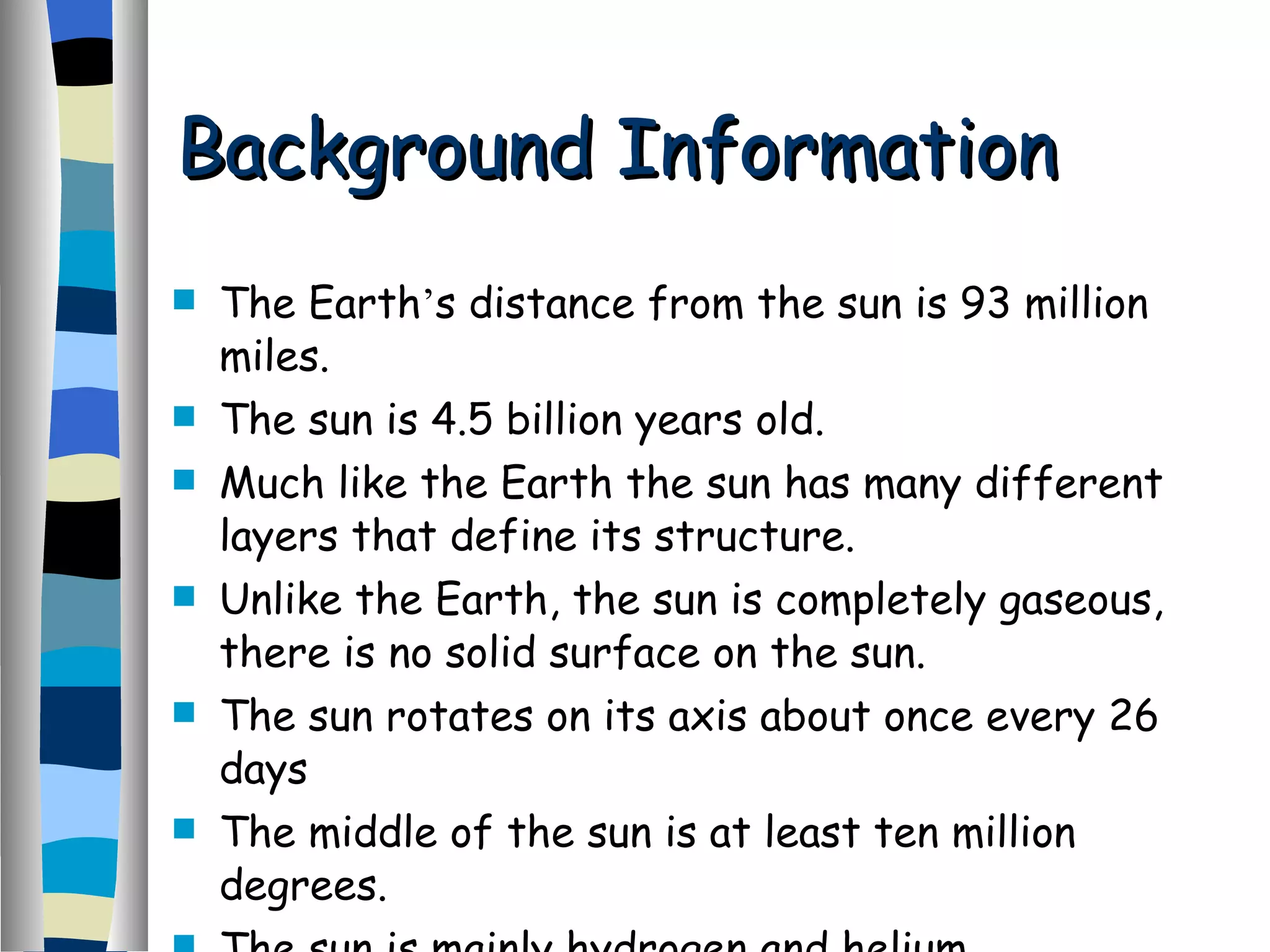 Background Information The Earth ’ s distance from the sun is 93 million miles. The sun is 4.5 billion years old. Much like the Earth the sun has many different layers that define its structure. Unlike the Earth, the sun is completely gaseous, there is no solid surface on the sun. The sun rotates on its axis about once every 26 days The middle of the sun is at least ten million degrees. The sun is mainly hydrogen and helium. 