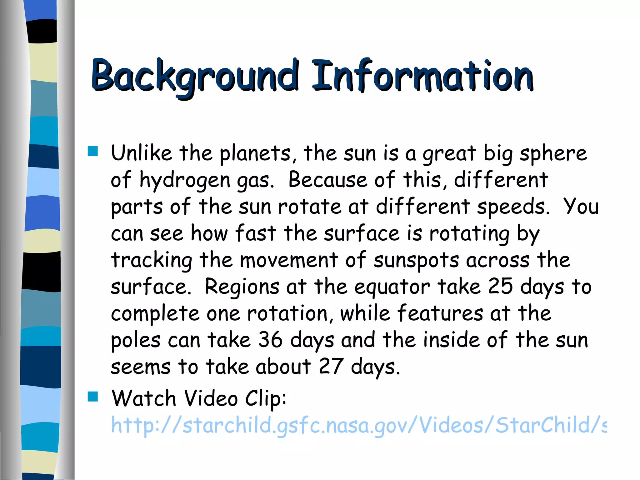 Unlike the planets, the sun is a great big sphere of hydrogen gas.  Because of this, different parts of the sun rotate at different speeds.  You can see how fast the surface is rotating by tracking the movement of sunspots across the surface.  Regions at the equator take 25 days to complete one rotation, while features at the poles can take 36 days and the inside of the sun seems to take about 27 days. Watch Video Clip:  http://starchild.gsfc.nasa.gov/Videos/StarChild/solar_system/suna.avi   Background Information 