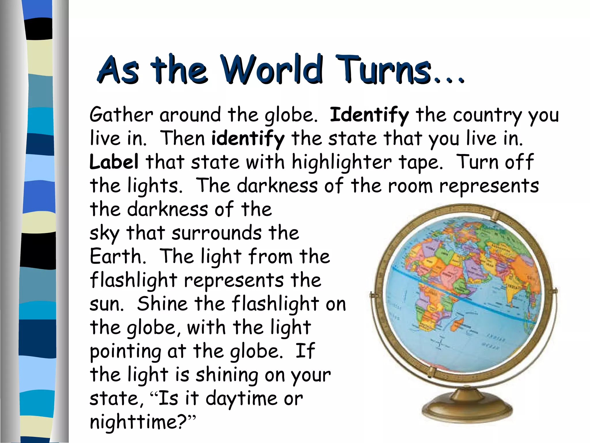 As the World Turns … Gather around the globe.  Identify  the country you live in.  Then  identify  the state that you live in.  Label  that state with highlighter tape.  Turn off the lights.  The darkness of the room represents the darkness of the sky that surrounds the Earth.  The light from the flashlight represents the sun.  Shine the flashlight on the globe, with the light pointing at the globe.  If the light is shining on your state,  “ Is it daytime or nighttime? ”   