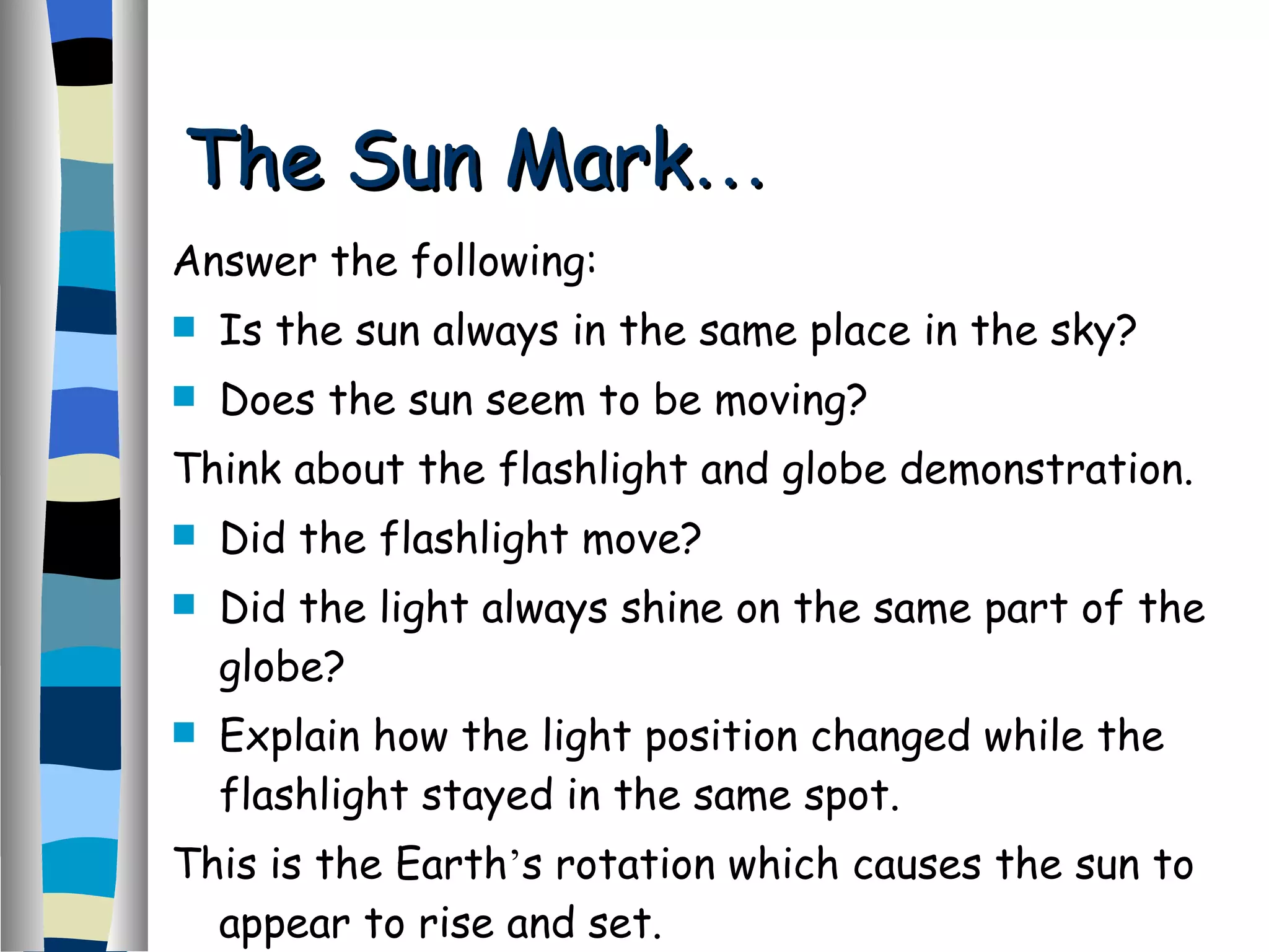 The Sun Mark … Answer the following: Is the sun always in the same place in the sky? Does the sun seem to be moving? Think about the flashlight and globe demonstration. Did the flashlight move? Did the light always shine on the same part of the globe? Explain how the light position changed while the flashlight stayed in the same spot. This is the Earth ’ s rotation which causes the sun to appear to rise and set. 