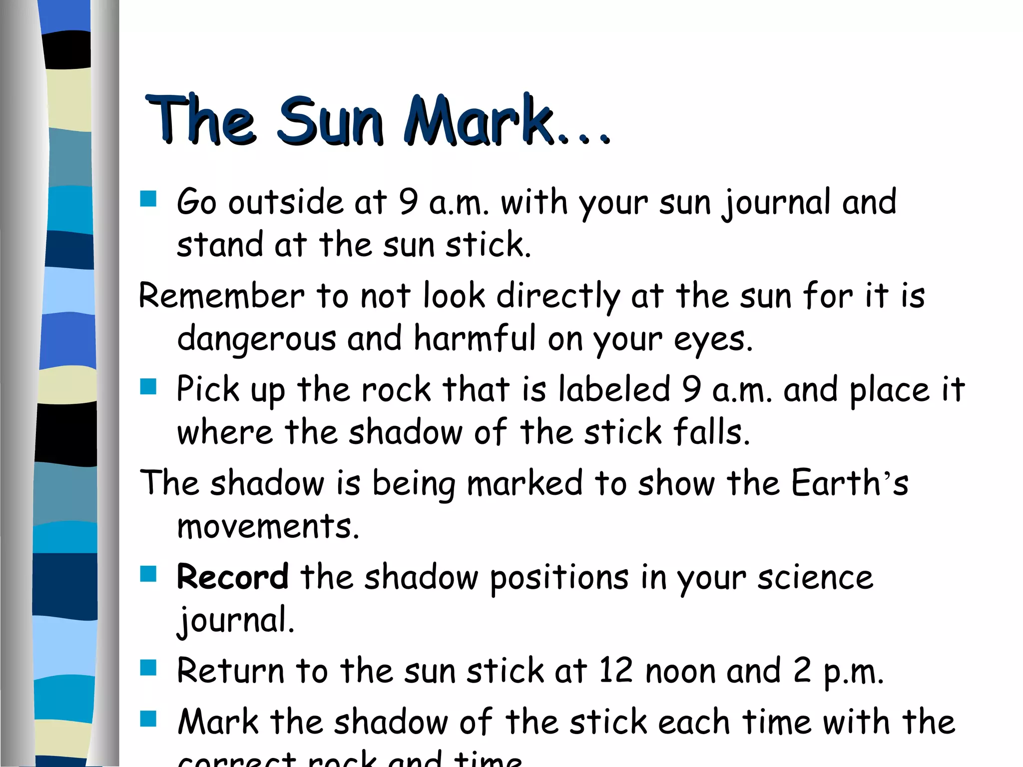 Go outside at 9 a.m. with your sun journal and stand at the sun stick. Remember to not look directly at the sun for it is dangerous and harmful on your eyes. Pick up the rock that is labeled 9 a.m. and place it where the shadow of the stick falls. The shadow is being marked to show the Earth ’ s movements. Record  the shadow positions in your science journal. Return to the sun stick at 12 noon and 2 p.m. Mark the shadow of the stick each time with the correct rock and time. The Sun Mark … 