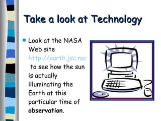 Take a look at Technology Look at the NASA Web site  http://earth.jsc.nasa.gov/  to see how the sun is actually illuminating the Earth at this particular time of  observation . 