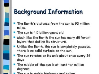 Background Information The Earth ’ s distance from the sun is 93 million miles. The sun is 4.5 billion years old. Much like the Earth the sun has many different layers that define its structure. Unlike the Earth, the sun is completely gaseous, there is no solid surface on the sun. The sun rotates on its axis about once every 26 days The middle of the sun is at least ten million degrees. The sun is mainly hydrogen and helium. 