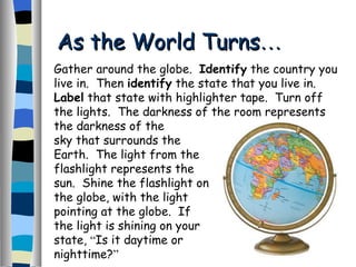 As the World Turns … Gather around the globe.  Identify  the country you live in.  Then  identify  the state that you live in.  Label  that state with highlighter tape.  Turn off the lights.  The darkness of the room represents the darkness of the sky that surrounds the Earth.  The light from the flashlight represents the sun.  Shine the flashlight on the globe, with the light pointing at the globe.  If the light is shining on your state,  “ Is it daytime or nighttime? ”   