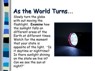 As the World Turns … Slowly turn the globe with out moving the flashlight.  Examine  how the sunlight falls on different areas of the Earth at different times.  Watch for the moment that your state is opposite of the light.  “ Is it daytime or nighttime?  Is there sunlight shining on the state we live in?  Can we see the sun at night? ” 