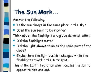 The Sun Mark … Answer the following: Is the sun always in the same place in the sky? Does the sun seem to be moving? Think about the flashlight and globe demonstration. Did the flashlight move? Did the light always shine on the same part of the globe? Explain how the light position changed while the flashlight stayed in the same spot. This is the Earth ’ s rotation which causes the sun to appear to rise and set. 