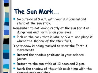 Go outside at 9 a.m. with your sun journal and stand at the sun stick. Remember to not look directly at the sun for it is dangerous and harmful on your eyes. Pick up the rock that is labeled 9 a.m. and place it where the shadow of the stick falls. The shadow is being marked to show the Earth ’ s movements. Record  the shadow positions in your science journal. Return to the sun stick at 12 noon and 2 p.m. Mark the shadow of the stick each time with the correct rock and time. The Sun Mark … 