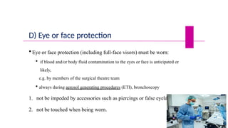 D) Eye or face protection
 Eye or face protection (including full-face visors) must be worn:
 if blood and/or body fluid contamination to the eyes or face is anticipated or
likely,
e.g. by members of the surgical theatre team
 always during aerosol generating procedures (ETI), bronchoscopy
1. not be impeded by accessories such as piercings or false eyelashes
2. not be touched when being worn.
 