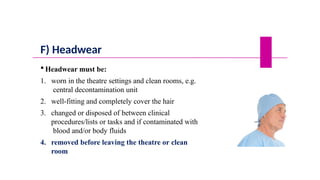 F) Headwear
 Headwear must be:
1. worn in the theatre settings and clean rooms, e.g.
central decontamination unit
2. well-fitting and completely cover the hair
3. changed or disposed of between clinical
procedures/lists or tasks and if contaminated with
blood and/or body fluids
4. removed before leaving the theatre or clean
room
 