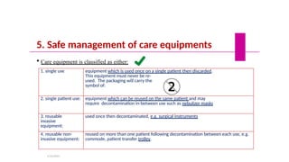 5. Safe management of care equipments
 Care equipment is classified as either:
1. single use equipment which is used once on a single patient then discarded.
This equipment must never be re-
used. The packaging will carry the
symbol of:
2. single patient use: equipment which can be reused on the same patient and may
require decontamination in-between use such as nebulizer masks
3. reusable
invasive
equipment:
used once then decontaminated, e.g. surgical instruments
4. reusable non-
invasive equipment:
reused on more than one patient following decontamination between each use, e.g.
commode, patient transfer trolley.
5/19/2023
 