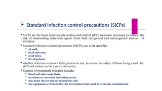  Standard infection control precautions (SICPs)
 SICPs are the basic infection prevention and control (IPC) measures necessary to reduce the
risk of transmitting infectious agents from both recognised and unrecognised sources of
infection.
 Standard infection control precautions (SICPs) are to be used by:
 all staff,
 in all care area,
 at all times,
 for all patients
 whether infection is known to be present or not, to ensure the safety of those being cared for,
staff and visitors in the care environment.
 Sources of (potential) infection include:
 blood and other body fluids,
 secretions or excretions (excluding sweat),
 non-intact skin or mucous membranes and
 any equipment or items in the care environment that could have become contaminated.
 