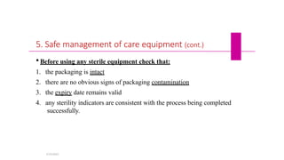 5. Safe management of care equipment (cont.)
 Before using any sterile equipment check that:
1. the packaging is intact
2. there are no obvious signs of packaging contamination
3. the expiry date remains valid
4. any sterility indicators are consistent with the process being completed
successfully.
5/19/2023
 