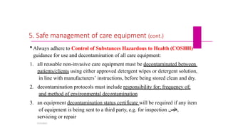 5. Safe management of care equipment (cont.)
 Always adhere to Control of Substances Hazardous to Health (COSHH)
guidance for use and decontamination of all care equipment:
1. all reusable non-invasive care equipment must be decontaminated between
patients/clients using either approved detergent wipes or detergent solution,
in line with manufacturers’ instructions, before being stored clean and dry.
2. decontamination protocols must include responsibility for; frequency of;
and method of environmental decontamination
3. an equipment decontamination status certificate will be required if any item
of equipment is being sent to a third party, e.g. for inspection ‫ايص‬‫ن‬‫ه‬,
servicing or repair
5/19/2023
 