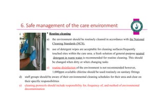 6. Safe management of the care environment
 Routine cleaning
a) the environment should be routinely cleaned in accordance with the National
Cleaning Standards (NCS).
b) use of detergent wipes are acceptable for cleaning surfaces/frequently
touched sites within the care area. a fresh solution of general-purpose neutral
detergent in warm water is recommended for routine cleaning. This should
be changed when dirty or when changing tasks
c) routine disinfection of the environment is not recommended however,
1,000ppm available chlorine should be used routinely on sanitary fittings
d) staff groups should be aware of their environmental cleaning schedules for their area and clear on
their specific responsibilities
e) cleaning protocols should include responsibility for, frequency of, and method of environmental
decontamination
 