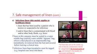 7. Safe management of linen (cont.)
c) Infectious linen (this mainly applies to
healthcare linen)
1.linen that has been used by a patient who is
known or suspected to be infectious
2.and/or linen that is contaminated with blood
and/or other body fluids, e.g. feces:
linen in this category must be sealed in a water
soluble bag (entirely water soluble ‘alginate’ bag,
which is then placed in an impermeable bag
immediately on removal from the bed and secured
before leaving a clinical area.
infectious linen bags/receptacles must be tagged
(e.g. hospital care area) and dated
all linen that cant not be reused, e.g.
torn or heavily contaminated, should
be categorised at the deemed point of
use and returned to the laundry for
assessment and disposal.
 