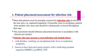 1. Patient placement/assessment for infection risk
 Mean that patients must be promptly assessed for infection risk on arrival at
the care area, e.g. inpatient/outpatient, (if possible, prior to accepting a patient
from another care area) and should be continuously reviewed throughout
their stay.
 This assessment should influence placement decisions in accordance with
clinical/care need(s).
 Patients who may present a cross-infection risk include those:
1. with diarrhea, vomiting, an unexplained rash, fever or respiratory
symptoms
2. known to have been previously positive with a multi-drug resistant
organism (MDRO), eg MRSA, CPE
 