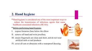 2. Hand hygiene
 Hand hygiene is considered one of the most important ways to
reduce the transmission of infectious agents that cause
healthcare associated infections (HCAIs).
 Before performing hand hygiene:
I. expose forearms (bare below the elbow
II. remove all hand and wrist jewellery.
III. ensure fingernails are clean and short, and do not wear
artificial nails or nail products
IV. cover all cuts or abrasions with a waterproof dressing
3
4
 