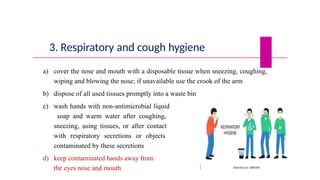 3. Respiratory and cough hygiene
a) cover the nose and mouth with a disposable tissue when sneezing, coughing,
wiping and blowing the nose; if unavailable use the crook of the arm
b) dispose of all used tissues promptly into a waste bin
c) wash hands with non-antimicrobial liquid
soap and warm water after coughing,
sneezing, using tissues, or after contact
with respiratory secretions or objects
contaminated by these secretions
d) keep contaminated hands away from
the eyes nose and mouth
 