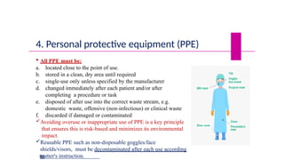 4. Personal protective equipment (PPE)
 All PPE must be:
a. located close to the point of use.
b. stored in a clean, dry area until required
c. single-use only unless specified by the manufacturer
d. changed immediately after each patient and/or after
completing a procedure or task
e. disposed of after use into the correct waste stream, e.g.
domestic waste, offensive (non-infectious) or clinical waste
f. discarded if damaged or contaminated
Avoiding overuse or inappropriate use of PPE is a key principle
that ensures this is risk-based and minimizes its environmental
impact.
Reusable PPE such as non-disposable goggles/face
shields/visors, must be decontaminated after each use according
to
mutter's instruction.
 