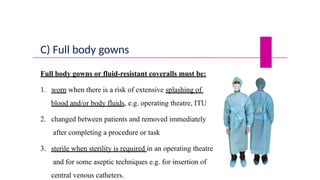 C) Full body gowns
Full body gowns or fluid-resistant coveralls must be:
1. worn when there is a risk of extensive splashing of
blood and/or body fluids, e.g. operating theatre, ITU
2. changed between patients and removed immediately
after completing a procedure or task
3. sterile when sterility is required in an operating theatre
and for some aseptic techniques e.g. for insertion of
central venous catheters.
 