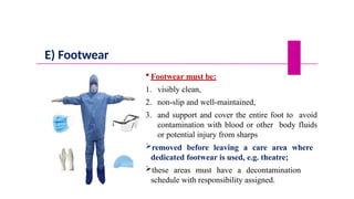 E) Footwear
 Footwear must be:
1. visibly clean,
2. non-slip and well-maintained,
3. and support and cover the entire foot to avoid
contamination with blood or other body fluids
or potential injury from sharps
removed before leaving a care area where
dedicated footwear is used, e.g. theatre;
these areas must have a decontamination
schedule with responsibility assigned.
 