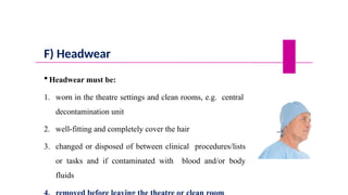 F) Headwear
 Headwear must be:
1. worn in the theatre settings and clean rooms, e.g. central
decontamination unit
2. well-fitting and completely cover the hair
3. changed or disposed of between clinical procedures/lists
or tasks and if contaminated with blood and/or body
fluids
 