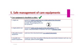 5. Safe management of care equipments
 Care equipment is classified as either:
1. single use equipment which is used once on a single patient then discarded.
This equipment must never be
re-used. The packaging will carry
the symbol of:
2. single patient use: equipment which can be reused on the same patient and may
require decontamination in-between use such as nebulizer masks
3. Reusable invasive
equipment:
used once then decontaminated, e.g. surgical instruments
4. reusable non-
invasive equipment:
reused on more than one patient following decontamination between each use, e.g.
commode, patient transfer trolley.
5/19/2023
 
