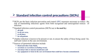  Standard infection control precautions (SICPs)
 SICPs are the basic infection prevention and control (IPC) measures necessary to reduce the
risk of transmitting infectious agents from both recognised and unrecognised sources of
infection.
 Standard infection control precautions (SICPs) are to be used by:
 all staff,
 in all care area,
 at all times,
 for all patients
 whether infection is known to be present or not, to ensure the safety of those being cared for,
staff and visitors in the care environment.
 Sources of (potential) infection include:
 blood and other body fluids,
 secretions or excretions (excluding sweat),
 non-intact skin or mucous membranes and
 any equipment or items in the care environment that could have become contaminated.
 
