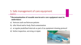 5. Safe management of care equipment
(cont.)
 Decontamination of reusable non-invasive care equipment must be
undertaken:
a) between each use/between patients
b) after blood and/or body fluid contamination
c) at regular predefined intervals as part of an equipment cleaning protocol
d) before inspection, servicing or repair.
5
4
 