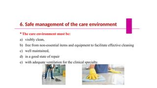 6. Safe management of the care environment
 The care environment must be:
a) visibly clean,
b) free from non-essential items and equipment to facilitate effective cleaning
c) well maintained,
d) in a good state of repair
e) with adequate ventilation for the clinical specialty.
 