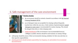 6. Safe management of the care environment
 Routine cleaning
a) the environment should be routinely cleaned in accordance with the National
Cleaning Standards (NCS).
b) use of detergent wipes are acceptable for cleaning surfaces/frequently
touched sites within the care area. a fresh solution of general-purpose neutral
detergent in warm water is recommended for routine cleaning. This should
be changed when dirty or when changing tasks
c) routine disinfection of the environment is not recommended however,
1,000ppm available chlorine should be used routinely on sanitary fittings
d) staff groups should be aware of their environmental cleaning schedules for their area and clear on
their specific responsibilities
e) cleaning protocols should include responsibility for, frequency of, and method of environmental
decontamination
 