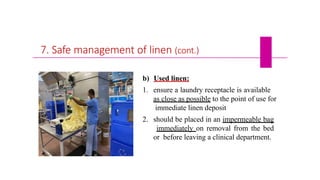 7. Safe management of linen (cont.)
b) Used linen:
1. ensure a laundry receptacle is available
as close as possible to the point of use for
immediate linen deposit
2. should be placed in an impermeable bag
immediately on removal from the bed
or before leaving a clinical department.
 