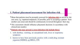1. Patient placement/assessment for infection risk
 Mean that patients must be promptly assessed for infection risk on arrival at the
care area, e.g. inpatient/outpatient, (if possible, prior to accepting a patient from
another care area) and should be continuously reviewed throughout their stay.
 This assessment should influence placement decisions in accordance with
clinical/care need(s).
 Patients who may present a cross-infection risk include those:
1. with diarrhea, vomiting, an unexplained rash, fever or respiratory
symptoms
2. known to have been previously positive with a multi-drug resistant
organism (MDRO), eg MRSA, CPE
 