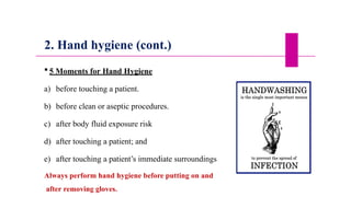 2. Hand hygiene (cont.)
 5 Moments for Hand Hygiene
a) before touching a patient.
b) before clean or aseptic procedures.
c) after body fluid exposure risk
d) after touching a patient; and
e) after touching a patient’s immediate surroundings
Always perform hand hygiene before putting on and
after removing gloves.
 