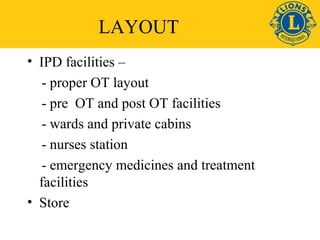 LAYOUT 
• IPD facilities – 
- proper OT layout 
- pre OT and post OT facilities 
- wards and private cabins 
- nurses station 
- emergency medicines and treatment 
facilities 
• Store 
 