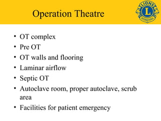 Operation Theatre 
• OT complex 
• Pre OT 
• OT walls and flooring 
• Laminar airflow 
• Septic OT 
• Autoclave room, proper autoclave, scrub 
area 
• Facilities for patient emergency 
 