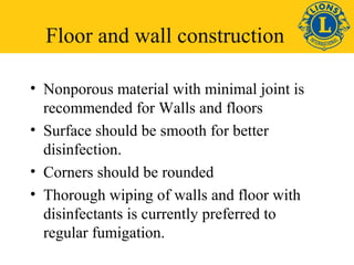 Floor and wall construction 
• Nonporous material with minimal joint is 
recommended for Walls and floors 
• Surface should be smooth for better 
disinfection. 
• Corners should be rounded 
• Thorough wiping of walls and floor with 
disinfectants is currently preferred to 
regular fumigation. 
 